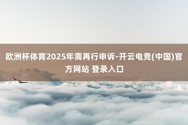 欧洲杯体育2025年需再行申诉-开云电竞(中国)官方网站 登录入口