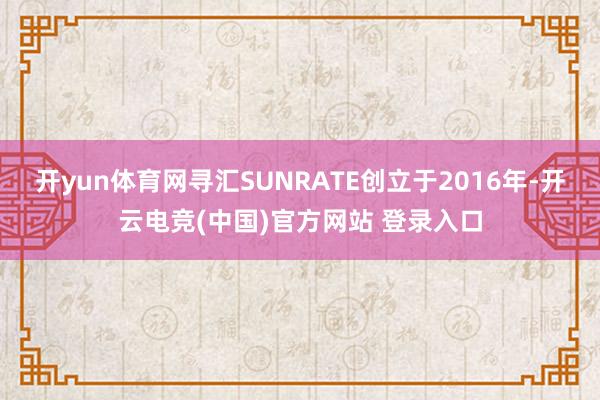开yun体育网寻汇SUNRATE创立于2016年-开云电竞(中国)官方网站 登录入口