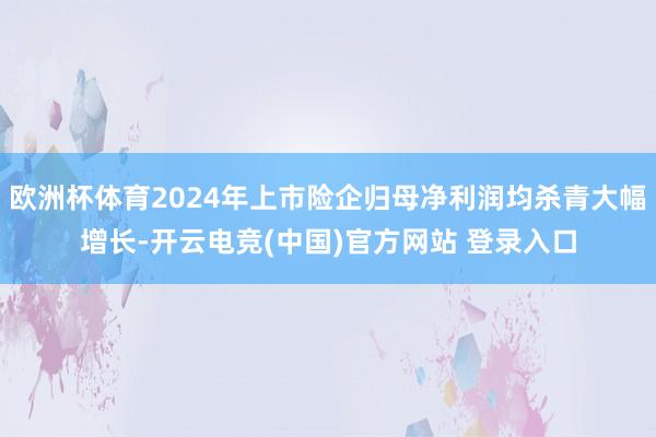 欧洲杯体育2024年上市险企归母净利润均杀青大幅增长-开云电竞(中国)官方网站 登录入口