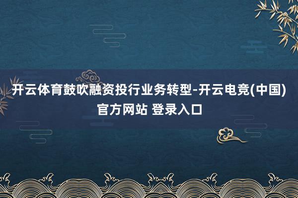 开云体育鼓吹融资投行业务转型-开云电竞(中国)官方网站 登录入口