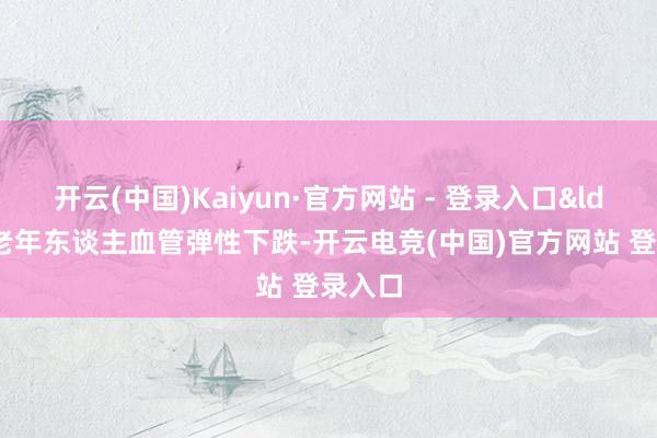 开云(中国)Kaiyun·官方网站 - 登录入口&ldquo;老年东谈主血管弹性下跌-开云电竞(中国)官方网站 登录入口