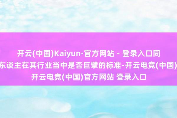 开云(中国)Kaiyun·官方网站 - 登录入口同期呢亦然判断一个东谈主在其行业当中是否巨擘的标准-开云电竞(中国)官方网站 登录入口