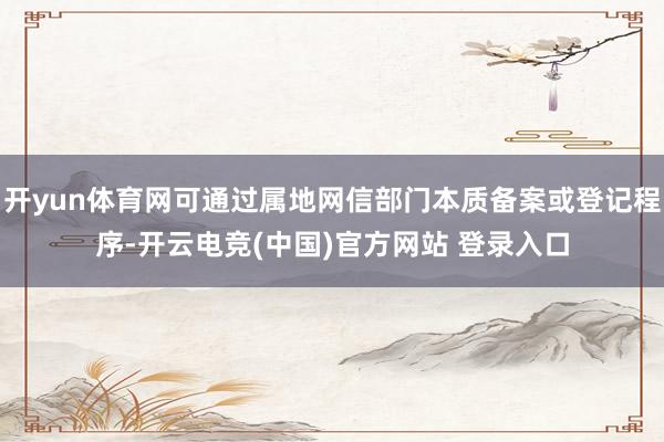 开yun体育网可通过属地网信部门本质备案或登记程序-开云电竞(中国)官方网站 登录入口