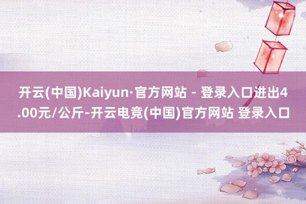 开云(中国)Kaiyun·官方网站 - 登录入口进出4.00元/公斤-开云电竞(中国)官方网站 登录入口