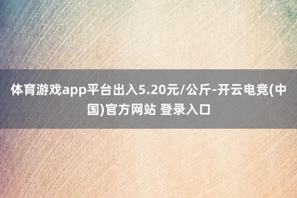 体育游戏app平台出入5.20元/公斤-开云电竞(中国)官方网站 登录入口