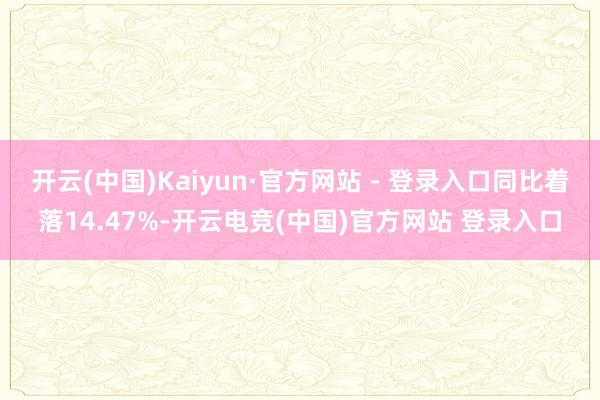 开云(中国)Kaiyun·官方网站 - 登录入口同比着落14.47%-开云电竞(中国)官方网站 登录入口