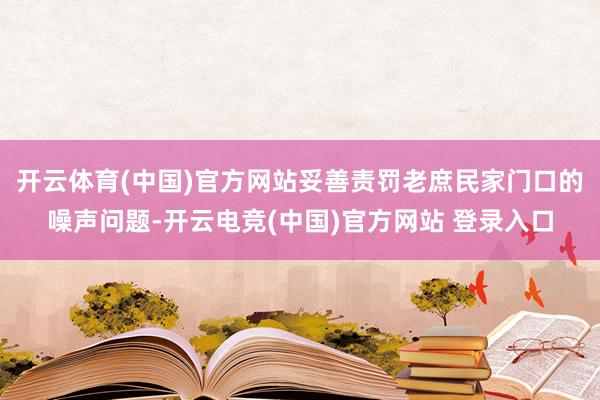 开云体育(中国)官方网站妥善责罚老庶民家门口的噪声问题-开云电竞(中国)官方网站 登录入口