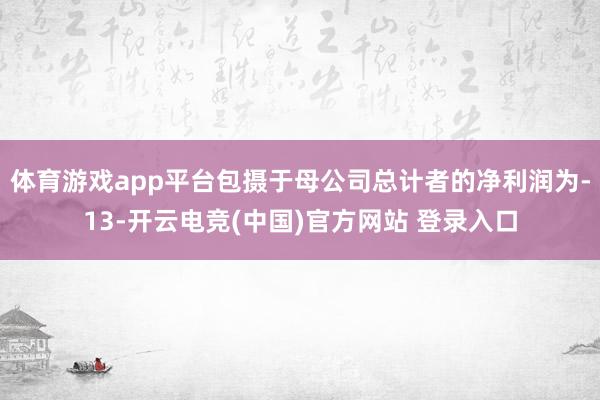 体育游戏app平台包摄于母公司总计者的净利润为-13-开云电竞(中国)官方网站 登录入口