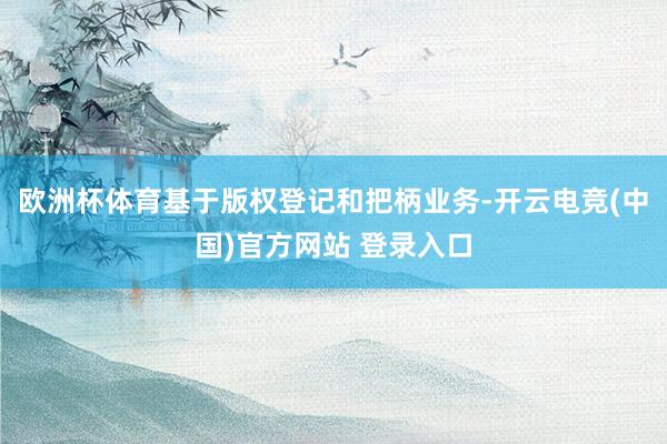 欧洲杯体育基于版权登记和把柄业务-开云电竞(中国)官方网站 登录入口