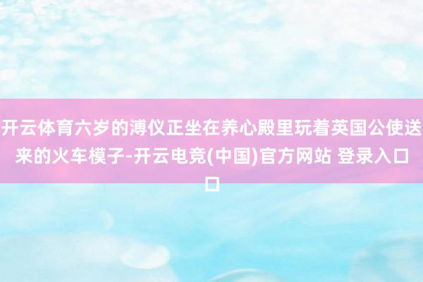 开云体育六岁的溥仪正坐在养心殿里玩着英国公使送来的火车模子-开云电竞(中国)官方网站 登录入口