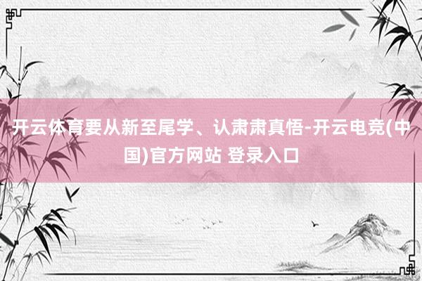 开云体育要从新至尾学、认肃肃真悟-开云电竞(中国)官方网站 登录入口