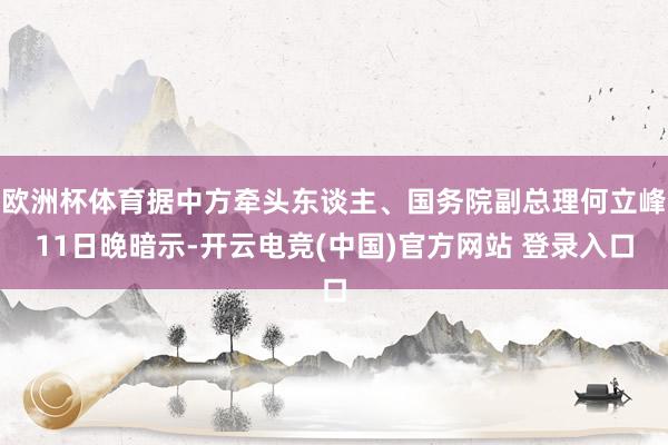 欧洲杯体育据中方牵头东谈主、国务院副总理何立峰11日晚暗示-开云电竞(中国)官方网站 登录入口