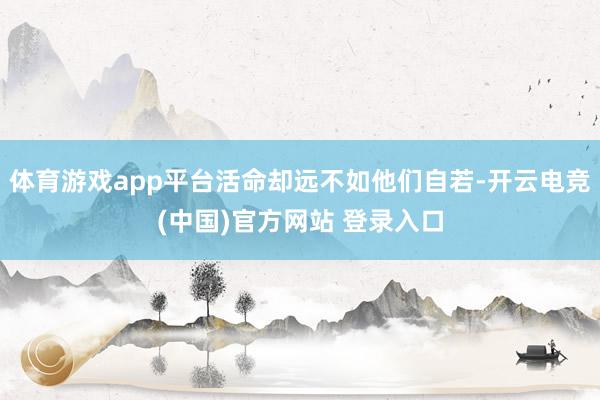 体育游戏app平台活命却远不如他们自若-开云电竞(中国)官方网站 登录入口