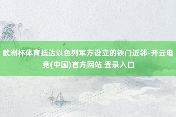 欧洲杯体育抵达以色列军方设立的铁门近邻-开云电竞(中国)官方网站 登录入口