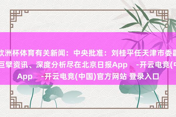 欧洲杯体育有关新闻：中央批准：刘桂平任天津市委副文书更多热门速报、巨擘资讯、深度分析尽在北京日报App    -开云电竞(中国)官方网站 登录入口