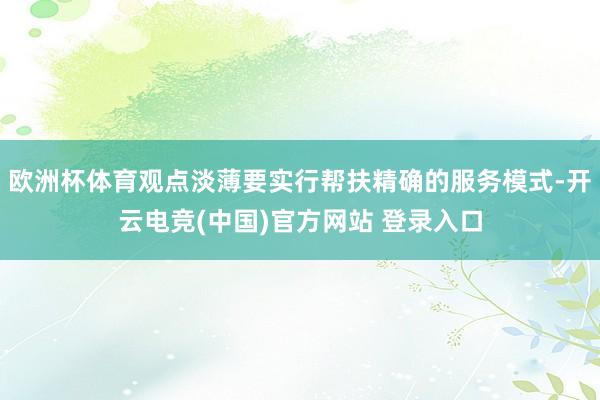 欧洲杯体育观点淡薄要实行帮扶精确的服务模式-开云电竞(中国)官方网站 登录入口