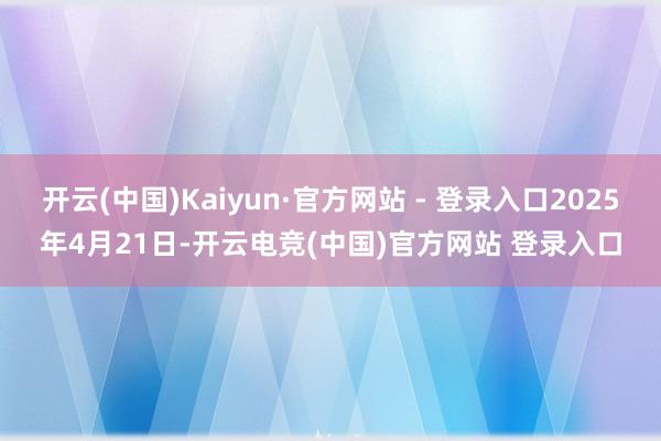 开云(中国)Kaiyun·官方网站 - 登录入口2025年4月21日-开云电竞(中国)官方网站 登录入口
