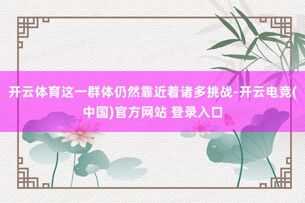 开云体育这一群体仍然靠近着诸多挑战-开云电竞(中国)官方网站 登录入口