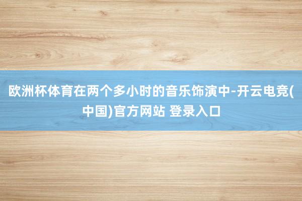 欧洲杯体育在两个多小时的音乐饰演中-开云电竞(中国)官方网站 登录入口