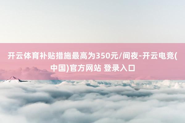 开云体育补贴措施最高为350元/间夜-开云电竞(中国)官方网站 登录入口