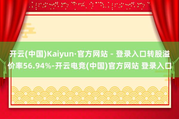 开云(中国)Kaiyun·官方网站 - 登录入口转股溢价率56.94%-开云电竞(中国)官方网站 登录入口