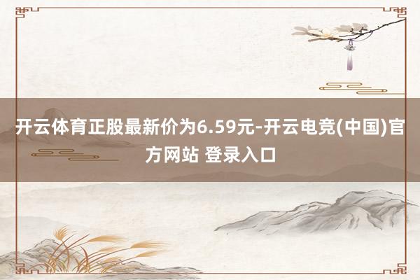 开云体育正股最新价为6.59元-开云电竞(中国)官方网站 登录入口