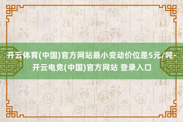 开云体育(中国)官方网站最小变动价位是5元/吨-开云电竞(中国)官方网站 登录入口