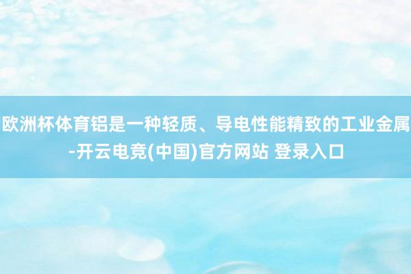 欧洲杯体育铝是一种轻质、导电性能精致的工业金属-开云电竞(中国)官方网站 登录入口