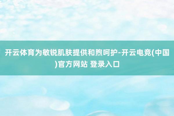 开云体育为敏锐肌肤提供和煦呵护-开云电竞(中国)官方网站 登录入口