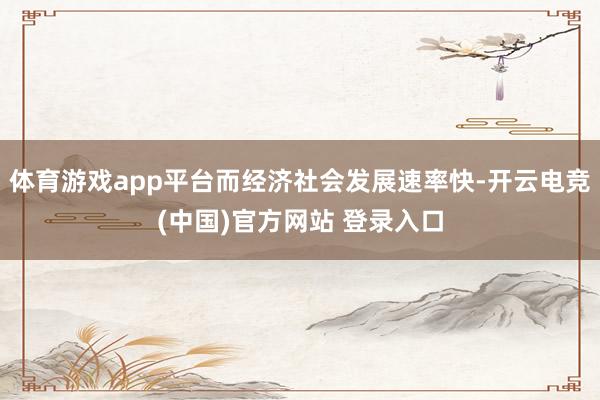 体育游戏app平台而经济社会发展速率快-开云电竞(中国)官方网站 登录入口