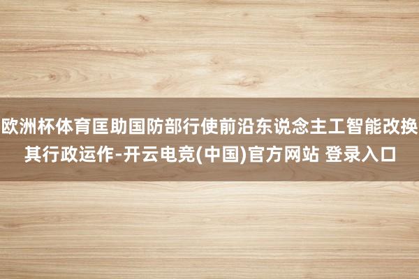 欧洲杯体育匡助国防部行使前沿东说念主工智能改换其行政运作-开云电竞(中国)官方网站 登录入口