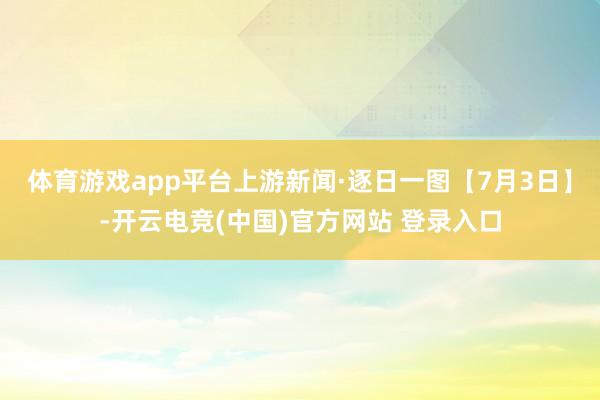 体育游戏app平台上游新闻·逐日一图【7月3日】-开云电竞(中国)官方网站 登录入口