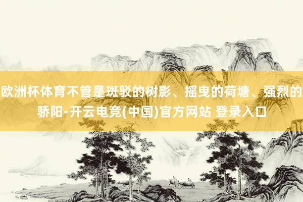 欧洲杯体育不管是斑驳的树影、摇曳的荷塘、强烈的骄阳-开云电竞(中国)官方网站 登录入口
