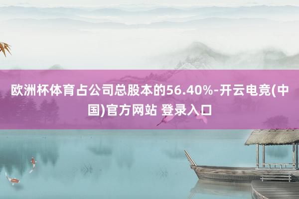 欧洲杯体育占公司总股本的56.40%-开云电竞(中国)官方网站 登录入口