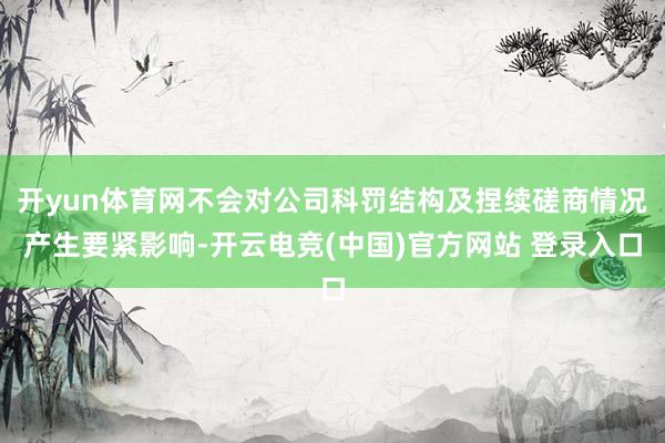 开yun体育网不会对公司科罚结构及捏续磋商情况产生要紧影响-开云电竞(中国)官方网站 登录入口