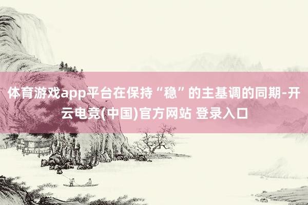 体育游戏app平台在保持“稳”的主基调的同期-开云电竞(中国)官方网站 登录入口