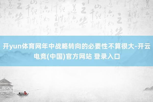 开yun体育网年中战略转向的必要性不算很大-开云电竞(中国)官方网站 登录入口