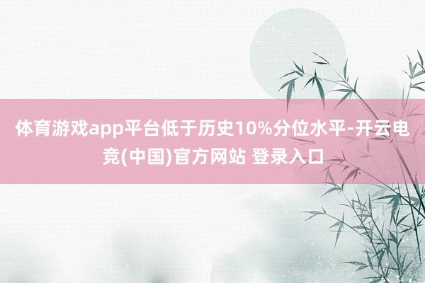 体育游戏app平台低于历史10%分位水平-开云电竞(中国)官方网站 登录入口