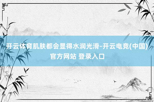 开云体育肌肤都会显得水润光滑-开云电竞(中国)官方网站 登录入口