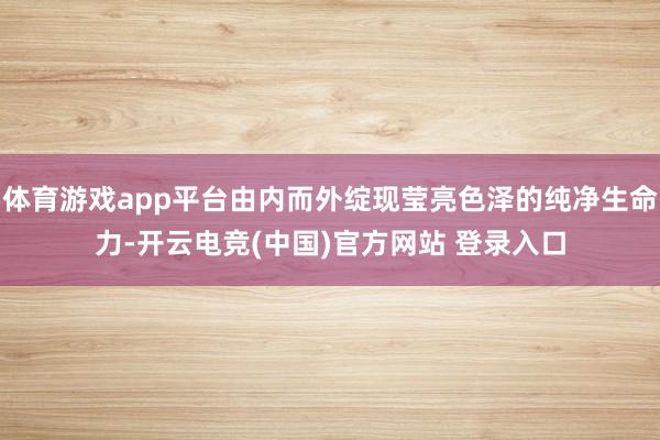 体育游戏app平台由内而外绽现莹亮色泽的纯净生命力-开云电竞(中国)官方网站 登录入口