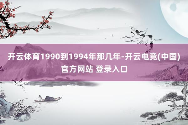 开云体育1990到1994年那几年-开云电竞(中国)官方网站 登录入口