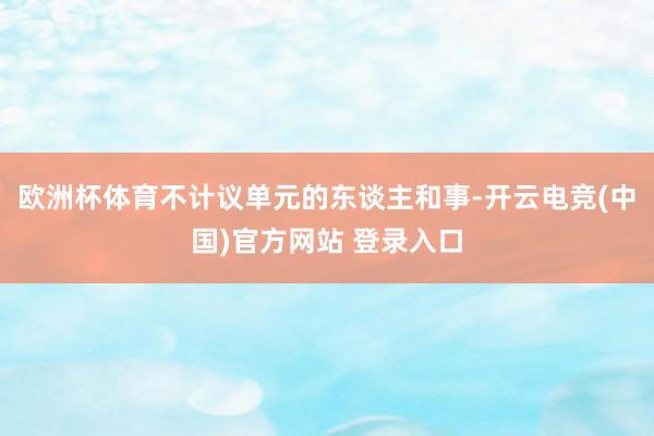 欧洲杯体育不计议单元的东谈主和事-开云电竞(中国)官方网站 登录入口