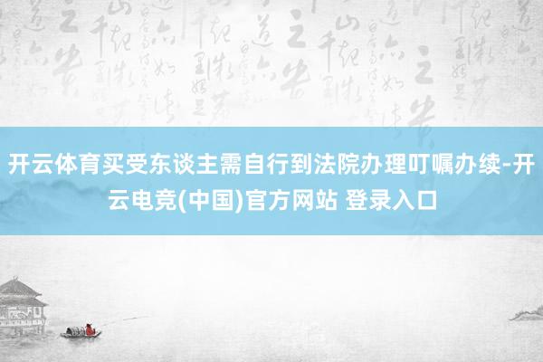 开云体育买受东谈主需自行到法院办理叮嘱办续-开云电竞(中国)官方网站 登录入口