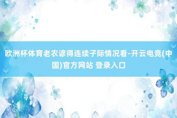 欧洲杯体育老农谚得连续子际情况看-开云电竞(中国)官方网站 登录入口