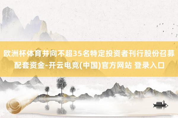 欧洲杯体育并向不超35名特定投资者刊行股份召募配套资金-开云电竞(中国)官方网站 登录入口