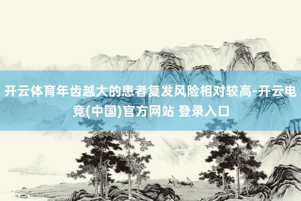开云体育年齿越大的患者复发风险相对较高-开云电竞(中国)官方网站 登录入口