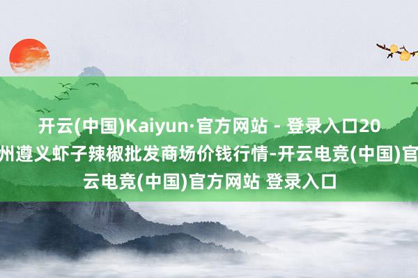 开云(中国)Kaiyun·官方网站 - 登录入口2025年8月16日贵州遵义虾子辣椒批发商场价钱行情-开云电竞(中国)官方网站 登录入口