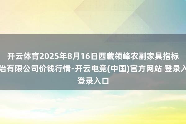 开云体育2025年8月16日西藏领峰农副家具指标处治有限公司价钱行情-开云电竞(中国)官方网站 登录入口