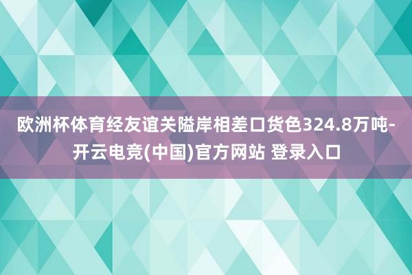 欧洲杯体育经友谊关隘岸相差口货色324.8万吨-开云电竞(中国)官方网站 登录入口