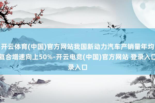 开云体育(中国)官方网站我国新动力汽车产销量年均复合增速向上50%-开云电竞(中国)官方网站 登录入口